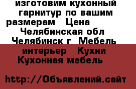 изготовим кухонный гарнитур по вашим размерам › Цена ­ 6 000 - Челябинская обл., Челябинск г. Мебель, интерьер » Кухни. Кухонная мебель   